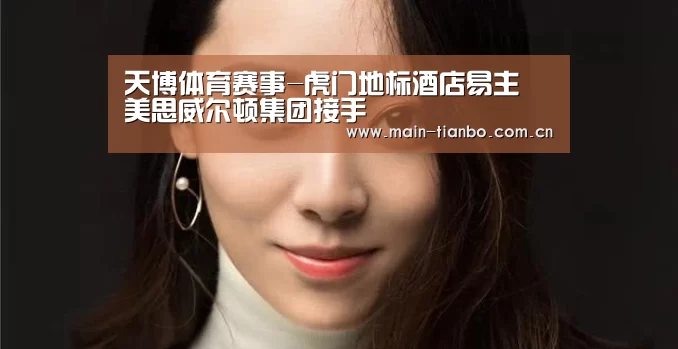 天博体育赛事-虎门地标酒店易主 美思威尔顿集团接手(图2) 天博体育官网